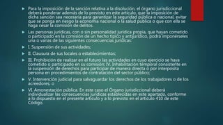  Para la imposición de la sanción relativa a la disolución, el órgano jurisdiccional
deberá ponderar además de lo previsto en este artículo, que la imposición de
dicha sanción sea necesaria para garantizar la seguridad pública o nacional, evitar
que se ponga en riesgo la economía nacional o la salud pública o que con ella se
haga cesar la comisión de delitos.
 Las personas jurídicas, con o sin personalidad jurídica propia, que hayan cometido
o participado en la comisión de un hecho típico y antijurídico, podrá imponérseles
una o varias de las siguientes consecuencias jurídicas:
 I. Suspensión de sus actividades;
 II. Clausura de sus locales o establecimientos;
 III. Prohibición de realizar en el futuro las actividades en cuyo ejercicio se haya
cometido o participado en su comisión; IV. Inhabilitación temporal consistente en
la suspensión de derechos para participar de manera directa o por interpósita
persona en procedimientos de contratación del sector público;
 V. Intervención judicial para salvaguardar los derechos de los trabajadores o de los
acreedores, o
 VI. Amonestación pública. En este caso el Órgano jurisdiccional deberá
individualizar las consecuencias jurídicas establecidas en este apartado, conforme
a lo dispuesto en el presente artículo y a lo previsto en el artículo 410 de este
Código.
 