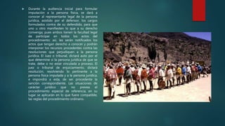  Durante la audiencia inicial para formular
imputación a la persona física, se dará a
conocer al representante legal de la persona
jurídica, asistido por el defensor, los cargos
formulados contra de su defendido, para que
uno u otro manifiesten lo que a su derecho
convenga; pues ambos tienen la facultad legal
de participar en todos los actos del
procedimiento; así, les serán notificados los
actos que tengan derecho a conocer y podrán
interponer los recursos procedentes contra las
resoluciones que perjudiquen a la persona
jurídica. El Juez o tribunal, dictará auto por el
que determine si la persona jurídica de que se
trate, debe o no estar vinculada a proceso. El
juez o tribunal de enjuiciamiento, dictará
resolución, resolviendo lo pertinente a la
persona física imputada y a la persona jurídica,
e impondrá a esta, de ser procedente la
sanción correspondiente. Las situaciones de
carácter jurídico que no prevea el
procedimiento especial de referencia, en su
lugar se aplicarán en lo que fuere compatible,
las reglas del procedimiento ordinario.
 