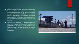  Artículo 424. Formas de terminación anticipada
Durante el proceso, para determinar la
responsabilidad penal de las personas jurídicas
a que se refiere este Capítulo, se podrán aplicar
las soluciones alternas y las formas anticipadas
de terminación del proceso y, en lo conducente
los procedimientos especiales previstos en este
Código.
 Artículo 425. Sentencias En la sentencia que se
dicte el Órgano jurisdiccional resolverá lo
pertinente a la persona física imputada, con
independencia a la responsabilidad penal de la
persona jurídica, imponiendo la sanción
procedente.
 