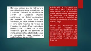  Derecho ejercido por la víctima o el
ofendido directamente ante el Juez de
Control de Garantías sin necesidad de
acudir al Ministerio Público,
únicamente por delitos perseguibles
por querella o cuya pena sea
alternativa, es decir, distinta a la cárcel
o cuya pena máxima no rebase los
tres años de prisión. Para realizarla se
deberá contar con datos que permitan
establecer que se ha cometido un
delito, así como la probabilidad de que
el imputado lo haya cometido o
participado en su comisión.
Artículo 426. Acción penal por
particulares El ejercicio de la acción
penal corresponde al Ministerio
Público, pero podrá ser ejercida por
los particulares que tengan la
calidad de víctima u ofendido en
los casos y conforme a lo dispuesto
en este Código.
Artículo 427. Acumulación de
causas Sólo procederá la
acumulación de procedimientos de
acción penal por particulares con
procedimientos de acción penal
pública cuando se trate de los
mismos hechos y exista identidad
de partes.
 