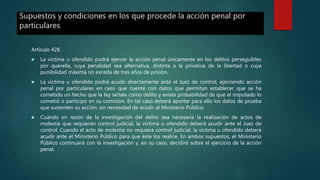 Supuestos y condiciones en los que procede la acción penal por
particulares
Artículo 428.
 La víctima u ofendido podrá ejercer la acción penal únicamente en los delitos perseguibles
por querella, cuya penalidad sea alternativa, distinta a la privativa de la libertad o cuya
punibilidad máxima no exceda de tres años de prisión.
 La víctima u ofendido podrá acudir directamente ante el Juez de control, ejerciendo acción
penal por particulares en caso que cuente con datos que permitan establecer que se ha
cometido un hecho que la ley señala como delito y exista probabilidad de que el imputado lo
cometió o participó en su comisión. En tal caso deberá aportar para ello los datos de prueba
que sustenten su acción, sin necesidad de acudir al Ministerio Público.
 Cuando en razón de la investigación del delito sea necesaria la realización de actos de
molestia que requieran control judicial, la víctima u ofendido deberá acudir ante el Juez de
control. Cuando el acto de molestia no requiera control judicial, la víctima u ofendido deberá
acudir ante el Ministerio Público para que éste los realice. En ambos supuestos, el Ministerio
Público continuará con la investigación y, en su caso, decidirá sobre el ejercicio de la acción
penal.
 