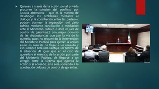  Quienes a través de la acción penal privada
procuren la solución del conflicto por
justicia alternativa —que es la manera de
desahogar los problemas mediante el
diálogo y la conciliación entre las partes—,
podrán plantear la reparación del daño
sufrido mediante conciliación o mediación
ante el Ministerio Público o ante el juez de
control de garantías,5 con mejor dominio
de las circunstancias que por la vía de la
querella, pues no requerirán la intervención
del Ministerio Público para ejercer la acción
penal en caso de no llegar a un acuerdo y
eso siempre será una ventaja, un control de
la situación. Al igual que en el caso de
querella y el ejercicio de la acción por parte
del Ministerio Público, de llegarse a un
arreglo entre la víctima que ejercita la
acción y el acusado, éste será sometido a la
aprobación del juez de control de garantías.
 