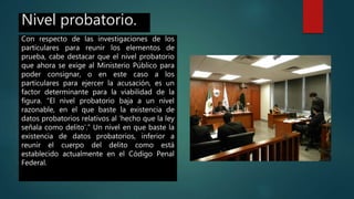Nivel probatorio.
Con respecto de las investigaciones de los
particulares para reunir los elementos de
prueba, cabe destacar que el nivel probatorio
que ahora se exige al Ministerio Público para
poder consignar, o en este caso a los
particulares para ejercer la acusación, es un
factor determinante para la viabilidad de la
figura. “El nivel probatorio baja a un nivel
razonable, en el que baste la existencia de
datos probatorios relativos al ‘hecho que la ley
señala como delito’.” Un nivel en que baste la
existencia de datos probatorios, inferior a
reunir el cuerpo del delito como está
establecido actualmente en el Código Penal
Federal.
 