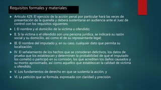 Requisitos formales y materiales
 Artículo 429. El ejercicio de la acción penal por particular hará las veces de
presentación de la querella y deberá sustentarse en audiencia ante el Juez de
control con los requisitos siguientes:
 I. El nombre y el domicilio de la víctima u ofendido;
 II. Si la víctima o el ofendido son una persona jurídica, se indicará su razón
social y su domicilio, así como el de su representante legal;
 III. El nombre del imputado y, en su caso, cualquier dato que permita su
localización;
 IV. El señalamiento de los hechos que se consideran delictivos, los datos de
prueba que los establezcan y determinen la probabilidad de que el imputado
los cometió o participó en su comisión, los que acrediten los daños causados y
su monto aproximado, así como aquellos que establezcan la calidad de víctima
u ofendido;
 V. Los fundamentos de derecho en que se sustenta la acción, y
 VI. La petición que se formula, expresada con claridad y precisión
 
