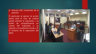  Artículo 430. Contenido de la
petición
El particular al ejercer la acción
penal ante el Juez de control
podrá solicitar lo siguiente: I. La
orden de comparecencia en
contra del imputado o su
citación a la audiencia inicial, y II.
El reclamo de la reparación del
daño
 