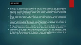  Artículo 431. Admisión En la audiencia, el Juez de control constatará que se cumplen los
requisitos formales y materiales para el ejercicio de la acción penal particular. De no
cumplirse con alguno de los requisitos formales exigidos, el Juez de control prevendrá al
particular para su cumplimiento dentro de la misma audiencia y de no ser posible,
dentro de los tres días siguientes.
 De no subsanarse o de ser improcedente su pretensión, se tendrá por no interpuesta la
acción penal y no podrá volver a ejercerse por parte del particular por esos mismos
hechos.
 Admitida la acción penal promovida por el particular, el Juez de control ordenará la
citación del imputado a la audiencia inicial, apercibido que en caso de no asistir se
ordenará su comparecencia o aprehensión, según proceda.
 El imputado deberá ser citado a la audiencia inicial a más tardar dentro de las cuarenta y
ocho horas siguientes a aquella en la que se fije la fecha de celebración de la misma.
 La audiencia inicial deberá celebrarse dentro de los cinco a diez días siguientes a aquel
en que se tenga admitida la acción penal, informándole al imputado en el momento de
la citación el derecho que tiene de designar y asistir acompañado de un Defensor de su
elección y que de no hacerlo se le nombrará un Defensor público.
Admisión
 
