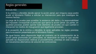 Reglas generales
Artículo 432.
Si la víctima u ofendido decide ejercer la acción penal, por ninguna causa podrá
acudir al Ministerio Público a solicitar su intervención para que investigue los
mismos hechos.
La carga de la prueba para acreditar la existencia del delito y la responsabilidad
del imputado corresponde al particular que ejerza la acción penal. Las partes, en
igualdad procesal, podrán aportar todo elemento de prueba con que cuenten e
interponer los medios de impugnación que legalmente procedan.
A la acusación de la víctima u ofendido, le serán aplicables las reglas previstas
para la acusación presentada por el Ministerio Público.
De igual forma, salvo disposición legal en contrario, en la substanciación de la
acción penal promovida por particulares, se observarán en todo lo que resulte
aplicable las disposiciones relativas al procedimiento, previstas en este Código y
los mecanismos alternativos de solución de controversias
 