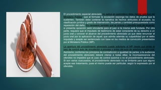 El procedimiento especial abreviado no aplica en automático debe mediar solicitud del
Ministerio Público, que al formular la acusación exponga los datos de prueba que la
sustenten. También debe contener la narrativa de hechos atribuidos al acusado, su
clasificación jurídica y grado de intervención, las penas y cantidad presupuestada como
reparación del daño. Es necesario también que la víctima u ofendido esté de acuerdo;
si presenta oposición será vinculante para el juez si la misma está fundada. Por otra
parte, requiere que el imputado dé testimonio de estar consciente de su derecho a un
juicio oral y conocer el alcance del procedimiento abreviado ya que debe renunciar al
juicio oral por la aplicación de aquel; que admita además su culpabilidad por el delito
imputado y acepte ser sentenciado con base en los medios de convicción presentados
por el Ministerio Público (MP).
La apertura del procedimiento abreviado puede solicitarla el MP desde que emite el
juez de control auto de vinculación a proceso y antes del auto de apertura a juicio oral.
Asimismo, conforme los principios de contradicción e igualdad de partes; a la audiencia
del procedimiento abreviado deberá citarse a todas ellas; la incomparecencia del
ofendido no impedirá que el Juez de control autorice o no el procedimiento abreviado.
Si son varios coacusados, el procedimiento abreviado no es limitante para que alguno
acepte ese tratamiento, pues el mismo puede ser particular, según lo expresado por el
ofendido.
 