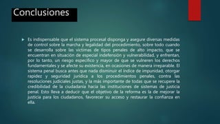 Conclusiones
 Es indispensable que el sistema procesal disponga y asegure diversas medidas
de control sobre la marcha y legalidad del procedimiento, sobre todo cuando
se desarrolla sobre las victimas de tipos penales de alto impacto, que se
encuentran en situación de especial indefensión y vulnerabilidad, y enfrentan,
por lo tanto, un riesgo especifico y mayor de que se vulneren los derechos
fundamentales y se afecte su existencia, en ocasiones de manera irreparable. El
sistema penal busca antes que nada disminuir el índice de impunidad, otorgar
rapidez y seguridad jurídica a los procedimientos penales, contra las
resoluciones judiciales justas, y la más importante de todas que se recupere la
credibilidad de la ciudadanía hacia las instituciones de sistemas de justicia
penal. Esto lleva a deducir que el objetivo de la reforma es la de mejorar la
justicia para los ciudadanos, favorecer su acceso y restaurar la confianza en
ella.
 