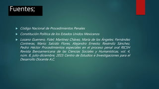 Fuentes;
 Código Nacional de Procedimientos Penales
 Constitución Política de los Estados Unidos Mexicanos
 Lozano Guerrero, Fidel; Martínez Chávez, María de los Ángeles; Fernández
Contreras, Mario; Salcido Flores, Alejandro Ernesto; Reséndiz Sánchez,
Pedro Héctor Procedimientos especiales en el proceso penal oral RICSH
Revista Iberoamericana de las Ciencias Sociales y Humanísticas, vol. 4,
núm. 8, julio-diciembre, 2015 Centro de Estudios e Investigaciones para el
Desarrollo Docente A.C.
 