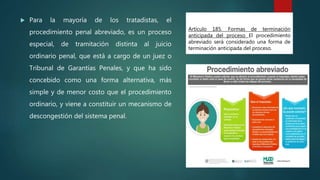 Artículo 185. Formas de terminación
anticipada del proceso El procedimiento
abreviado será considerado una forma de
terminación anticipada del proceso.
 Para la mayoría de los tratadistas, el
procedimiento penal abreviado, es un proceso
especial, de tramitación distinta al juicio
ordinario penal, que está a cargo de un juez o
Tribunal de Garantías Penales, y que ha sido
concebido como una forma alternativa, más
simple y de menor costo que el procedimiento
ordinario, y viene a constituir un mecanismo de
descongestión del sistema penal.
 