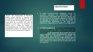 Oportunidad
 El texto constitucional establece como un
principio general, la posibilidad de la
terminación anticipada del proceso penal, una
vez que este se ha iniciado, siempre y cuando no
se oponga el imputado, lo que da origen al
procedimiento abreviado y, así deja a la
legislación segundaria lo relativo a su regulación.
 El CNPP establece el procedimiento abreviado27
como vía especial para variar el curso del
procedimiento ordinario y concluirlo en forma
anticipada y, así prescindir de la etapa del juicio
oral y público. Este ordenamiento señala las
reglas para su aplicación y requisitos de
procedencia dentro de los cuales destaca que el
órgano o persona autorizada para solicitarlo y el
tema relativo a la reducción de la pena que se ha
de imponer
Artículo 202. Oportunidad El Ministerio
Público podrá solicitar la apertura del
procedimiento abreviado después de que
se dicte el auto de vinculación a proceso y
hasta antes de la emisión del auto de
apertura a juicio oral. A la audiencia se
deberá citar a todas las partes. La
incomparecencia de la víctima u ofendido
debidamente citados no impedirá que el
Juez de control se pronuncie al respecto.
 