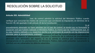 RESOLUCIÓN SOBRE LA SOLICITUD
Artículo 203. Admisibilidad
En la misma audiencia, el Juez de control admitirá la solicitud del Ministerio Público cuando
verifique que concurran los medios de convicción que corroboren la imputación, en términos de la
fracción VII, del apartado A del artículo 20 de la Constitución. Serán medios de convicción los datos
de prueba que se desprendan de los registros contenidos en la carpeta de investigación. Si el
procedimiento abreviado no fuere admitido por el Juez de control, se tendrá por no formulada la
acusación oral que hubiere realizado el Ministerio Público, lo mismo que las modificaciones que, en
su caso, hubiera realizado a su respectivo escrito y se continuará de acuerdo con las disposiciones
previstas para el procedimiento ordinario. Asimismo, el Juez de control ordenará que todos los
antecedentes relativos al planteamiento, discusión y resolución de la solicitud de procedimiento
abreviado sean eliminados del registro. Si no se admite la solicitud por inconsistencias o
incongruencias en los planteamientos del Ministerio Público, éste podrá presentar nuevamente la
solicitud una vez subsanados los defectos advertidos.
 