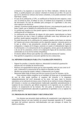 Un 10% de la nota corresponde a una prueba sobre las lecturas obligatorias. En cada
trimestre se evaluará la lectura correspondiente mediante un control. Para aprobar la
evaluación y la asignatura es necesario leer los libros indicados. Además de estos
libros, se podrá proponer con carácter voluntario la lectura de un libro. En caso de
que los/as alumnos/as realicen esta lectura voluntaria, se les podrá aumentar la nota
final hasta 1 punto.
El resto de la calificación, el 10%, se establecerá en función de otros aspectos, como
son: la actitud en clase, el trabajo en casa, el cuaderno de la asignatura, la consulta
del diccionario. En caso de redondeo para conseguir el 5 (aprobado) u otra nota,
estos aspectos son decisivos.
Además, el profesor puede proponer trabajos diversos, cuya puntuación puede ser de
hasta 1 punto, que se añadirá a la calificación de la evaluación.
La actitud muy negativa en clase puede suponer u descuento de hasta 2 puntos de la
calificación de la evaluación.
La calificación muy deficiente de alguno de estos puntos, especialmente no hacer
los ejercicios de casa o tener el cuaderno calificado como muy deficiente por el
profesor puede suponer suspender la evaluación.
Se podrá descontar de la calificación de cualquier prueba escrita hasta un máximo
de 2 puntos por errores relacionados con los siguientes aspectos: carencias graves en
lo que se refiere a una presentación correcta del examen; empleo de registros
coloquiales o vulgares de la lengua; carencias en cuanto al ordenamiento lógico de
la información o a la estructuración de los parágrafos; errores graves de puntuación
o de uso de los conectores; errores en la ordenación lógica de las oraciones; errores
continuados en el uso de las normas ortográficas.
El alumno deberá obtener para aprobar una calificación mínima de 5 puntos.
Para aprobar la asignatura es necesario aprobar las tres evaluaciones.
5.4. MÍNIMOS EXIGIBLES PARA UNA VALORACIÓN POSITIVA
Superar las pruebas y controles objetivos, obteniendo la mitad de la puntuación
máxima una vez restadas las incorrecciones.
Realizar con regularidad las tareas que les sean asignadas, tanto en casa como en el
aula, y demostrar la consecución de los objetivos marcados en ellas.
Mostrar una actitud de respeto, trabajo y colaboración con el grupo.
Demostrar haber leído al menos una obra por trimestre de entre las ofertadas a tal fin.
Estos mínimos deben cumplirse en su totalidad, de forma que el incumplimiento
de uno de ellos puede justificar el suspenso del trimestre o la asignatura
independientemente del nivel alcanzado en los otros. Así pues, tanto la omisión
sistemática en la realización de tareas como el hecho de no realizar la lectura obligatoria
del trimestre o mostrar un comportamiento inadecuado supondrán automáticamente el
suspenso de esa evaluación, que deberá recuperarse en la siguiente con un cambio de
actitud o la recuperación de las lecturas. Por otra parte, la realización de tareas y
lecturas o el comportamiento adecuado no garantizan el aprobado si no se superan las
pruebas objetivas.
5.5. PROGRAMA DE REFUERZO Y RECUPERACIÓN
Los alumnos que presenten algún problema de comprensión o que adquieran las
competencias básicas con más lentitud, así comoel alumnado repetidor de 2º, tendrán
 