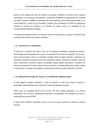P A T R I M O N I O A U T Ó N O M O D E R E M A N E N T E S “ P A R ”
Dentro de las obligaciones que del contrato de corretaje inmobiliario se derivan para el agente
intermediario, se encuentran la de asesorar y acompañar al PAR en la negociación con el posible
comprador, asesorar al PAR en la presentación de los soportes y documentos relacionados con la
comercialización y venta de los inmuebles, proyectar para aprobación del PAR las respectivas
minutas de promesa de contrato y de contrato de compra venta y la realización de los
correspondientes trámites de registro.
La empresa favorecida tendrá a su cargo los costos de las garantías y seguros necesarios para
suscripción del contrato de corretaje inmobiliario.
1.15. VALOR DE LA COMISION
El valor de la comisión de venta a favor de la empresa Inmobiliaria, previamente inscrita y
seleccionada, será el propuesto por ésta en el respectivo Formulario de Inscripción. Por lo tanto,
dentro del porcentaje a cobrar se entienden incluidos todos los gastos directos e indirectos que
demande la actividad, incluyendo, entre otros, publicidad, salarios, prestaciones sociales, costos de
viaje y alojamiento, honorarios, pagos a contratistas, gastos legales, preparación e impresión de
informes, documentos, formatos, útiles e insumos de oficina, llamadas telefónicas y demás gastos
en que incurra con ocasión de la gestión de acercamiento entre el posible comprador y el PAR.
1.16. REQUISITOS PARA EL PAGO A LA EMPRESA INMOBILIARIA.
El PAR pagará al agente inmobiliario a título de comisión, el valor que resulte de aplicar el
porcentaje correspondiente sobre el valor de la venta del respectivo inmueble.
Dicha suma se cancelará dentro de los quince (15) días hábiles siguientes a la correcta
presentación de la factura, debidamente soportada y acompañada del certificado de recibo a
satisfacción por parte del PAR.
El plazo antes señalado empezará a correr una vez se haya presentado la factura de manera
correcta.
C a r r e r a 1 0 N o . 2 4 - 5 5 P i s o 9 E d i f i c i o R e b e c c a C e n t e r
C o n m u t a d o r 5 6 1 0 3 4 3 5 6 1 7 8 7 1
B o g o t á D . C .
 
