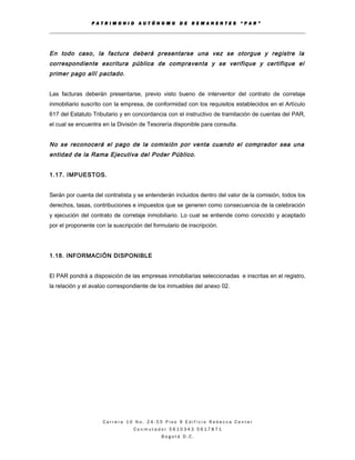 P A T R I M O N I O A U T Ó N O M O D E R E M A N E N T E S “ P A R ”
En todo caso, la factura deberá presentarse una vez se otorgue y registre la
correspondiente escritura pública de compraventa y se verifique y certifique el
primer pago allí pactado.
Las facturas deberán presentarse, previo visto bueno de interventor del contrato de corretaje
inmobiliario suscrito con la empresa, de conformidad con los requisitos establecidos en el Artículo
617 del Estatuto Tributario y en concordancia con el instructivo de tramitación de cuentas del PAR,
el cual se encuentra en la División de Tesorería disponible para consulta.
No se reconocerá el pago de la comisión por venta cuando el comprador sea una
entidad de la Rama Ejecutiva del Poder Público.
1.17. IMPUESTOS.
Serán por cuenta del contratista y se entenderán incluidos dentro del valor de la comisión, todos los
derechos, tasas, contribuciones e impuestos que se generen como consecuencia de la celebración
y ejecución del contrato de corretaje inmobiliario. Lo cual se entiende como conocido y aceptado
por el proponente con la suscripción del formulario de inscripción.
1.18. INFORMACIÓN DISPONIBLE
El PAR pondrá a disposición de las empresas inmobiliarias seleccionadas e inscritas en el registro,
la relación y el avalúo correspondiente de los inmuebles del anexo 02.
C a r r e r a 1 0 N o . 2 4 - 5 5 P i s o 9 E d i f i c i o R e b e c c a C e n t e r
C o n m u t a d o r 5 6 1 0 3 4 3 5 6 1 7 8 7 1
B o g o t á D . C .
 