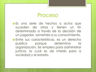 Proceso
 Es   una serie de hechos o actos que
  suceden de otros y tienen un fin
  determinado a través de la decisión de
  un juzgador, sometida a su conocimiento.
 Entre sus características, es un derecho
  publico      porque      determina     la
  organización. Se emplea para administrar
  justicia, lo cual es de interés para a
  sociedad y el estado.
 