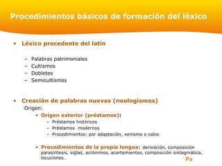 Page 2
Procedimientos básicos de formación del léxico
• Léxico procedente del latín
– Palabras patrimoniales
– Cultismos
– Dobletes
– Semicultismos
• Creación de palabras nuevas (neologismos)
Origen:
• Origen exterior (préstamos):
– Préstamos históricos
– Préstamos modernos
– Procedimientos: por adaptación, xenismo o calco
• Procedimientos de la propia lengua: derivación, composición
parasíntesis, siglas, acrónimos, acortamientos, composición sintagmática,
locuciones…