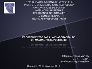 REPUBLICA BOLIVARIANA DE VENEZUELA
INSTITUTO UNIVERSITARIO DE TECNOLOGIA
«ANTONIO JOSÉ DE SUCRE»
AMPLIACIÓN GUARENAS
RELACIONES INDUSTRIALES
V SEMESTRE SAIA
TÉCNICAS PRESUPUESTARIAS
Integrante: Reina Maryelly
C V-17-119.084.
Profesora: Magda García
Guarenas, 20 de Junio del 2016
PROCEDIMIENTOS PARA LA ELABORACION DE
UN MANUAL PRESUPUESTARIO
 