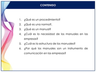 CONTENIDO
1. ¿Qué es un procedimiento?
2. ¿Qué es una norma?.
3. ¿Qué es un manual?
4. ¿Cuál es la necesidad de los manuales en las
empresas?
5. ¿Cuál es la estructura de los manuales?
6. ¿Por qué los manuales son un instrumento de
comunicación en las empresas?
 