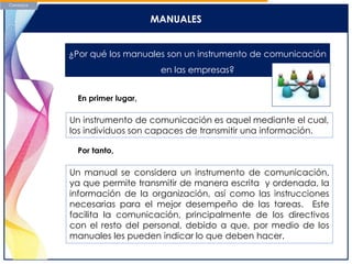 MANUALES
¿Por qué los manuales son un instrumento de comunicación
en las empresas?
Un instrumento de comunicación es aquel mediante el cual,
los individuos son capaces de transmitir una información.
En primer lugar,
Por tanto,
Un manual se considera un instrumento de comunicación,
ya que permite transmitir de manera escrita y ordenada, la
información de la organización, así como las instrucciones
necesarias para el mejor desempeño de las tareas. Este
facilita la comunicación, principalmente de los directivos
con el resto del personal, debido a que, por medio de los
manuales les pueden indicar lo que deben hacer.
 