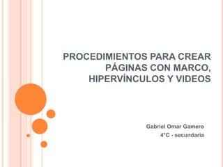 PROCEDIMIENTOS PARA CREAR
       PÁGINAS CON MARCO,
    HIPERVÍNCULOS Y VIDEOS



              Gabriel Omar Gamero
                  4°C - secundaria
 