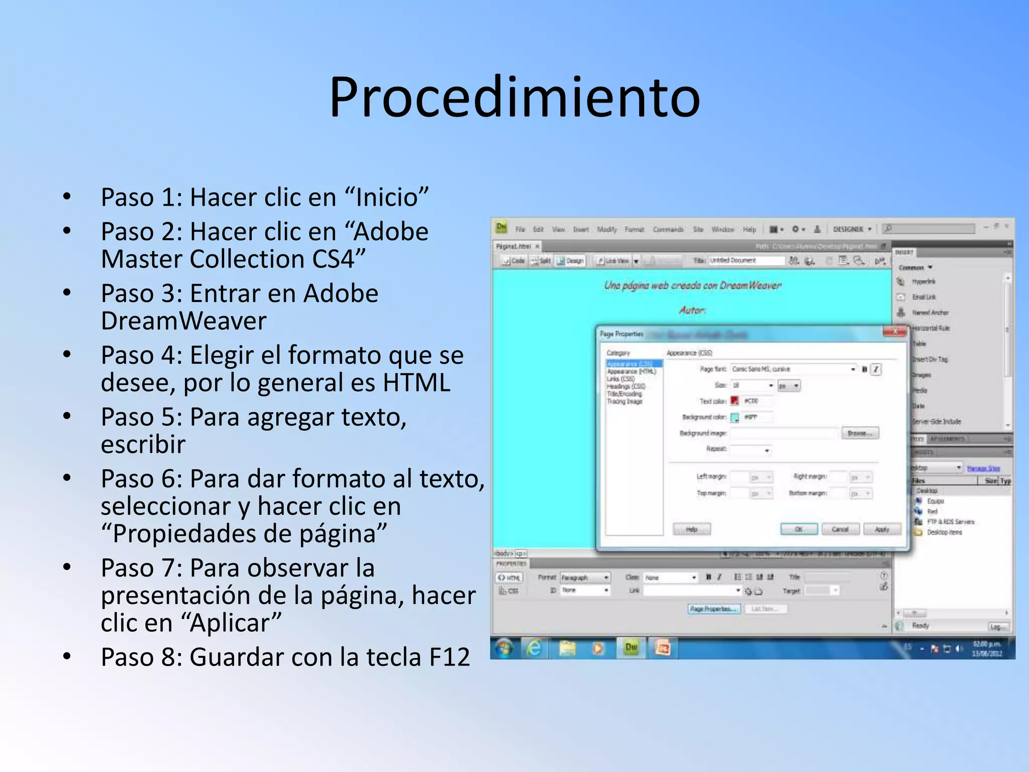 Procedimiento
• Paso 1: Hacer clic en “Inicio”
• Paso 2: Hacer clic en “Adobe
Master Collection CS4”
• Paso 3: Entrar en Adobe
DreamWeaver
• Paso 4: Elegir el formato que se
desee, por lo general es HTML
• Paso 5: Para agregar texto,
escribir
• Paso 6: Para dar formato al texto,
seleccionar y hacer clic en
“Propiedades de página”
• Paso 7: Para observar la
presentación de la página, hacer
clic en “Aplicar”
• Paso 8: Guardar con la tecla F12