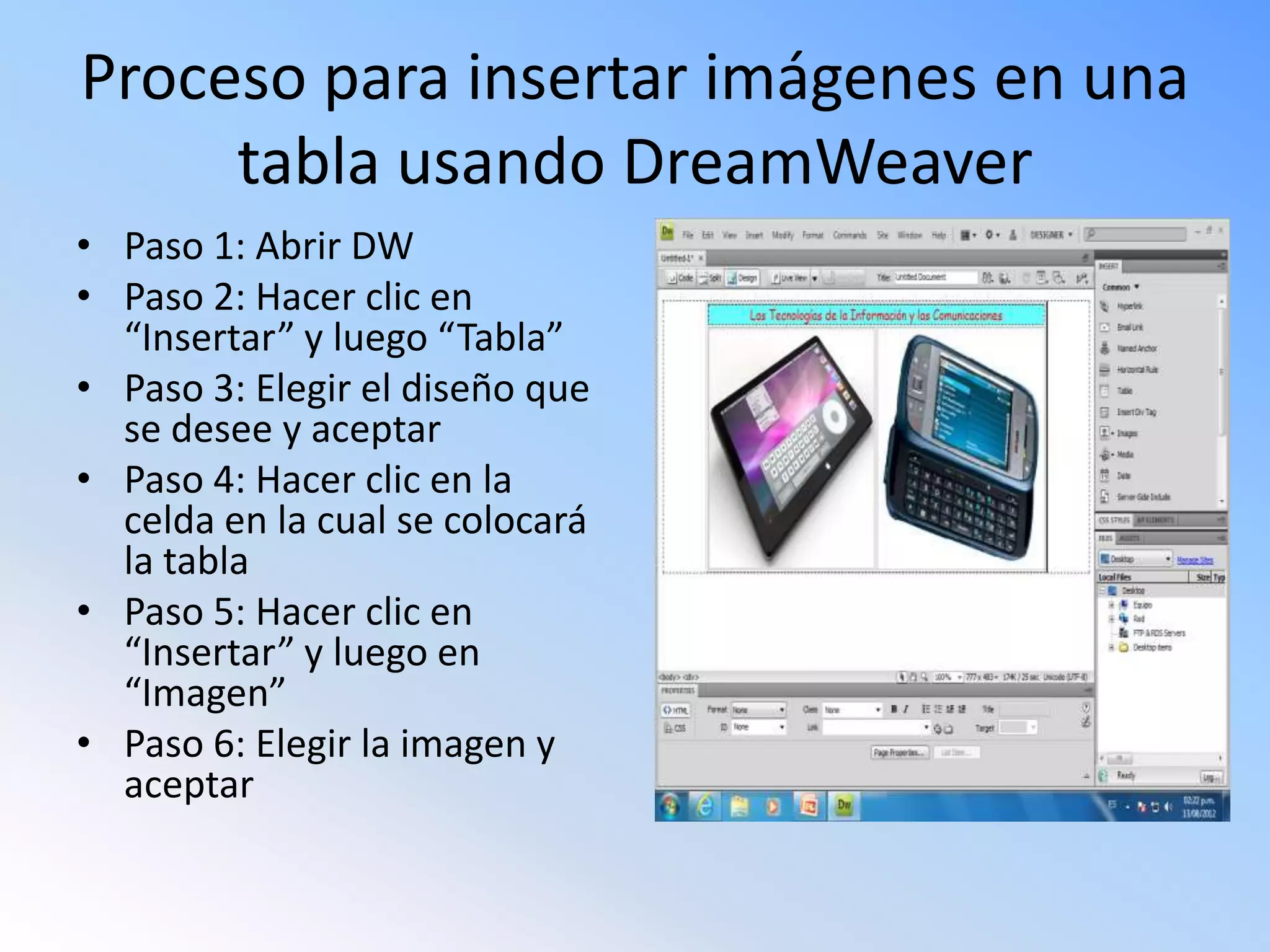 Proceso para insertar imágenes en una
tabla usando DreamWeaver
• Paso 1: Abrir DW
• Paso 2: Hacer clic en
“Insertar” y luego “Tabla”
• Paso 3: Elegir el diseño que
se desee y aceptar
• Paso 4: Hacer clic en la
celda en la cual se colocará
la tabla
• Paso 5: Hacer clic en
“Insertar” y luego en
“Imagen”
• Paso 6: Elegir la imagen y
aceptar