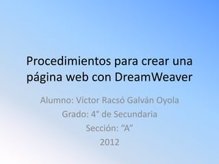 Procedimientos para crear una
página web con DreamWeaver
  Alumno: Víctor Racsó Galván Oyola
      Grado: 4° de Secundaria
             Sección: “A”
                2012
 