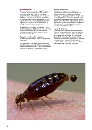 10
Métodos químicos
Elección de la formulación y el ingrediente activo
La elección de la formulación a utilizar depende
de los usos que se le va a dar. Por ejemplo, se
puede emplear un polvo de espolvoreo en equipos
eléctricos y en huecos en las paredes, mientras que
se pueden emplear formulaciones líquidas en otros
lugares. Ingredientes activos apropiados podrían
ser entre otros el bendiocarb, la deltametrina, la
alfacipermetrina y la lamdacihalotrina.
Se pueden utilizar aerosoles para desalojo y como
productos de choque. Productos como los piretroides
sintéticos sinergizados son muy efectivos para
voltear y matar a las chinches cuando se aplican
directamente sobre ellas.
Aplicación y empleo de los insecticidas
Se debe utilizar únicamente productos debidamente
registrados.
Hay que aplicar el insecticida directamente sobre
los refugios previamente identificados siguiendo las
instrucciones del fabricante. Es necesario levantar las
orillas de las moquetas y tratar debajo de ellas.
Métodos de aplicación
El empleo de una cánula en la boquilla de la
pulverizadora permite aplicar el insecticida con
precisión en lugares como las costuras de los
colchones y las grietas y juntas de los muebles. Para
los muebles delicados y tapicerías es posible que la
formulación más apropiada sea un aerosol que se
debería aplicar después de haber aspirado. Cuando
se pulverizan formulaciones líquidas es conveniente
utilizar boquillas de abanico para los rodapiés y
boquillas de chorro par las grietas.
Manejo de resistencia
Es necesario evitar el empleo repetido del mismo
producto o de productos de la misma familia para
evitar selección de resistencias. Rote insecticidas
de todas las clases disponibles para ralentizar el
desarrollo de resistencias. Por ejemplo, utilice un
carbamato en una primera aplicación y un piretroide
en una segunda o viceversa. También utilice
reguladores del crecimiento de los insectos (IGR) o
polvos desecantes cuando sea apropiado.
 