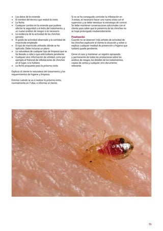 13
•	Los datos de la vivienda
•	El nombre del técnico que realizó la visita
•	La fecha
•	Cualquier cambio en la vivienda que pudiera
afectar la seguridad o el éxito del tratamiento, y
un nuevo análisis de riesgos si es necesario
•	La evidencia de la actividad de las chinches
persiste
•	El grado de actividad observado y la cantidad de
insecticida empleado
•	El tipo de insecticida utilizado, dónde se ha
aplicado. Debe incluirse un plano
•	La naturaleza de cualquier tipo de limpieza que se
ha llevado a cabo o que esté todavía pendiente
•	Cualquier otra información de utilidad, como por
ejemplo el historial de infestaciones de chinches
en el lugar, si lo hubiera
•	La fecha propuesta para la próxima visita
Explicar al cliente la naturaleza del tratamiento y los
requerimientos de higiene y limpieza.
Estimar cuándo se va a realizar la próxima visita,
normalmente en 7 días, e informar al cliente.
Si no se ha conseguido controlar la infestación en
3 visitas, es necesario hacer una nueva visita con el
supervisor y se debe reevaluar la estrategia de control.
Se debe mantener conversaciones adicionales con el
cliente para saber que la presencia de las chinches no
se haya prolongado inadvertidamente.
Finalización
Cuando no se observen más señales de actividad de
las chinches explicarle al cliente la situación y volver a
explicar cualquier mediad de prevención o higiene que
todavía quede pendiente.
Cerrar el caso y mantener un registro apropiado
y permanente de todas las anotaciones sobre los
análisis de riesgos, los detalles de los tratamientos,
copias de cartas y cualquier otro documento
relevante.
 