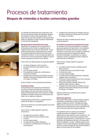 14
Procesos de tratamiento
Bloques de viviendas o locales comerciales grandes
Los métodos de tratamiento que se exponen en las
secciones anteriores pueden ser aplicados a bloques
de viviendas o locales comerciales grandes. Por lo
tanto esta sección hace hincapié en los procesos que
deben ser aplicados cuando se realizan tratamientos
en este tipo de propiedades.
No hay presencia de chinches de la cama
Explicarle a los ocupantes que no hay evidencia
de la presencia de chinches y asegúreles que se
puede concertar otra visita si es conveniente. Si hay
evidencia de picaduras, puede haber otras razones.
Es conveniente pensar en factores del entorno y/o
condiciones médicas. El único consejo que deben dar
los técnicos en caso de condiciones médicas es que el
cliente se ponga en contacto con su médico.
Como mínimo se debe registrar los siguientes detalles:
•	Los datos del bloque o local comercial
•	El nombre del técnico que realizó la visita
•	La fecha
•	La zona inspeccionada
•	El resultado de la inspección confirmando la
ausencia de chinches
•	Cualquier otra información de utilidad, como por
ejemplo el historial de infestaciones de chinches
en el lugar si lo hubiera
Cerrar el informe con los comentarios pertinentes.
Conclusión incierta
Si hay evidencia de la presencia de chinches de
la cama y el cliente no acepta esta conclusión, o
existe alguna otra razón por la que el técnico tiene
alguna incertidumbre acerca de la situación, se debe
considerar el empleo trampas de monitorización y/o
volver con un supervisor o gerente.
Se puede aportar información y consejos sobre la
mejora de la higiene si es apropiado.
Informar al cliente que se puede programar otra visita
en 2 o 3 semanas.
Como mínimo se debe registrar la siguiente
información:
•	Los datos de la vivienda o edificio
•	El nombre del técnico que realizó la visita
•	La fecha
•	La zona inspeccionada
•	La evidencia de la posible infestación
•	La ubicación, cantidad y tipo de trampas de
monitorización
•	Cualquier otra información de utilidad, como por
ejemplo el historial de infestaciones de chinches
en el lugar, si lo hubiera
Informar las sobre circunstancias de la visita al
supervisor/gerente.
Se confirma la presencia de chinches de la cama
Es necesario tomar apuntes detallados y completos
para poder gestionar el tratamiento. Es conveniente
plantearse la necesidad de buscar tomar medidas
forzosas en caso de que nos se consiga la cooperación
necesaria para permitir el tratamiento efectivo
del toda la propiedad. Es posible que se requiera
coordinar coacción y tratamiento para conseguir la
eliminación de la infestación.
Como mínimo se debe registrar la siguiente
información:
•	Los datos de cada vivienda individual y de las
áreas comunes
•	El nombre del técnico que realizó la visita
•	La fecha de la visita
•	La zonas inspeccionadas
•	La evidencia de la posible infestación incluyendo
cualquier factor contributivo.
•	Información sobre la presencia de niños, mascotas
y personas mayores enfermas.
•	El tipo de insecticida utilizado, dónde se ha
aplicado. Debe incluirse un plano.
•	Cualquier otra información de utilidad, como por
ejemplo el historial de infestaciones de chinches
en el lugar, si lo hubiera
Informar sobre las circumstancias de la visita al
supervisor o gerente.
Método de aplicación
Para suplementar el plan y antes de aplicar cualquier
tratamiento se debe llevar a cabo un análisis de
riesgos completo por escrito. El análisis de riesgos
debe tomar en cuenta como mínimo la naturaleza y
la extensión del tratamiento así como la presencia de
niños, mascotas y personas mayores enfermas.
Es importante tener en cuenta que no todas las
superficies pueden ser tratadas con todos los
tratamientos ya sean químicos como no-químicos. Se
debe seguir las instrucciones de las etiquetas de los
productos cuidadosamente y se debe tomar en cuenta
los efectos de tratamientos de calor o frío para evitar
daños al mobiliario o la ropa. También hay que tener
cuidado cuando se está trabajando alrededor equipos
eléctricos y evitar el empleo de insecticidas diluidos en
agua o el uso de vapor en esos lugares.
 