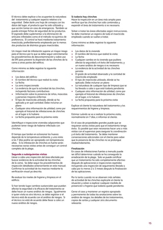 15
El técnico debe explicar a los ocupantes la naturaleza
del tratamiento y cualquier aspecto relativo a la
seguridad. Debe darle una hoja de consejos con los
datos del lugar, el producto que ha sido utilizado y
que acción tomar en caso de emergencia. También se
puede entregar fichas de seguridad de los productos.
El aspirado debe suplementar a la eliminación de
artículos infestados como el el método no-químico de
preferencia. El control se hará mediante tratamiento
insecticida, preferiblemente empleando por lo menos
dos productos de distintos grupos insecticidas.
Un mayor nivel de infestación supone un mayor riesgo
para el técnico por lo que se debe seguir estrictamente
los procedimientos de descontaminación y sobre uso
de EPI para prevenir la dispersión de las chinches de la
cama a otras partes del edificio.
Como mínimo se debe registrar la siguiente
información:
•	Los datos del edificio
•	El nombre del técnico que realizó la visita
•	La fecha
•	La zona inspeccionada
•	La evidencia de que la actividad de las chinches,
incluyendo factores contributivos
•	Información sobre la presencia de niños, mascotas
y personas mayores enfermas
•	El tipo de insecticida utilizado, dónde se ha
aplicado y en qué cantidad. Debe incluirse un
plano
•	Cualquier otra información de utilidad, como por
ejemplo el historial de infestaciones de chinches
en el lugar si lo hubiera
•	La fecha propuesta para la próxima visita
Identifique e inspeccione viviendas adyacentes que
pudieran tener riesgo de haberse infectado con
chinches.
El tiempo que tardan en eclosionar los huevos
depende de la temperatura ambiente, y una visita
a los 7 días podría ser apropiada con temperaturas
altas. Si la infestación de chinches es fuerte serán
necesarias varias visitas antes de conseguir un control
completo de la plaga.
Segunda o subsiguientes visitas
Llevar a cabo una inspección del área afectada par
buscar evidencia de la actividad de las chinches
de la cama. Se debe seguir los procedimientos de
inspección detallados anteriormente en este manual.
Confirmar la actividad de los insectos mediante la
verificación visual ya descrita.
Re-evaluar los niveles de higiene y limpieza en el
edificio.
Si han tenido lugar cambios sustanciales que puedan
afectar la seguridad o la eficacia del tratamiento se
debe hacer un nuevo análisis de riesgos. Igualmente
si quien visita es otro técnico, se debe registrar si el
técnico está de acuerdo con el análisis de riesgos. Si
el técnico no está de acuerdo debe llevar a cabo un
nuevo análisis de riesgos.
Si todavía hay chinches
Hacer la inspección en un área más amplia para
verificar que las chinches han sido contenidas y
expandir el área de tratamiento si es necesario.
Volver a tratar las áreas afectadas según instrucciones.
Se debe mantener un registro de todo el insecticida
empleado cuando se vuelve a tratar.
Como mínimo se debe registrar la siguiente
información:
•	Los datos de la vivienda
•	El nombre del técnico que realizó la visita
•	La fecha
•	Cualquier cambio en la vivienda que pudiera
afectar la seguridad o el éxito del tratamiento, y
un nuevo análisis de riesgos si es necesario
•	La evidencia de la actividad de las chinches
persiste
•	El grado de actividad observado y la cantidad de
insecticida empleado
•	El tipo de insecticida utilizado, dónde se ha
aplicado. Debe incluirse un plano
•	La naturaleza de cualquier tipo de limpieza que se
ha llevado a cabo o que esté todavía pendiente
•	Cualquier otra información de utilidad, como por
ejemplo el historial de infestaciones de chinches
en el lugar, si lo hubiera
•	La fecha propuesta para la próxima visita
Explicar al cliente la naturaleza del tratamiento y los
requerimientos de higiene y limpieza.
Estimar cuándo se va a realizar la próxima visita,
normalmente en 7 días, e informar al cliente.
En el caso de propiedades grandes puede que se
requieran varias visitas para que el tratamiento tenga
éxito. Es posible que sean necesarias hacer una o más
visitas con el supervisor para asegurar la coordinación
y el éxito del tratamiento. Se debe mantener
conversaciones adicionales con el cliente para saber
que la presencia de las chinches no se prolongue
inadvertidamente.
Finalización
En casos de infestaciones fuertes a menudo puede
ser difícil determinar cuándo se ha conseguido la
erradicación de la plaga. Solo se puede certificar
que un tratamiento ha sido completamente efectivo
después de aplicaciones e inspecciones repetidas
incluyendo una inspección de seguimiento llevada a
cabo por lo menos 2 o 3 meses después la finalización
de las aplicaciones.
Por lo tanto cuando no se observen más señales
de actividad de las chinches explicarle al cliente la
situación y volver a explicar cualquier medida de
prevención o higiene que todavía quede pendiente.
Cerrar el caso y mantener un registro apropiado
y permanente de todas las anotaciones sobre los
análisis de riesgos, los detalles de los tratamientos,
copias de cartas y cualquier otro documento
relevante.
 