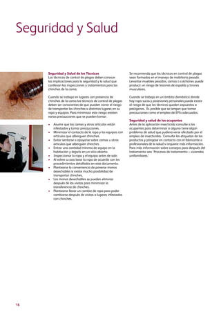 16
Seguridad y Salud de los Técnicos
Los técnicos de control de plagas deben conocer
las implicaciones para la seguridad y la salud que
conllevan las inspecciones y tratamientos para las
chinches de la cama.
Cuando se trabaja en lugares con presencia de
chinches de la cama los técnicos de control de plagas
deben ser conscientes de que pueden correr el riesgo
de transportar las chinches a distintos lugares en su
ropa y equipos. Para minimizar este riesgo existen
varias precauciones que se pueden tomar:
•	Asumir que las camas y otros artículos están
infestados y tomar precauciones.
•	Minimizar el contacto de la ropa y los equipos con
artículos que alberguen chinches.
•	Evitar sentarse o apoyarse sobre camas u otros
artículos que alberguen chinches
•	Entrar una cantidad mínima de equipo en la
habitación y dejarlo en un sitio abierto.
•	Inspeccionar la ropa y el equipo antes de salir.
•	Al volver a casa lavar la ropa de acuerdo con los
procedimientos detallados en este documento.
•	Plantearse la conveniencia de ponerse monos
desechables si existe mucha posibilidad de
transportar chinches.
•	Los monos desechables se pueden eliminar
después de las visitas para minimizar la
transferencia de chinches.
•	Plantearse llevar un cambio de ropa para poder
cambiarse después de visitas a lugares infestados
con chinches.
Seguridad y Salud
Se recomienda que los técnicos en control de plagas
sean formados en el manejo de mobiliario pesado.
Levantar muebles pesados, camas o colchones puede
producir un riesgo de lesiones de espalda y tirones
musculares.
Cuando se trabaja en un ámbito doméstico donde
hay ropa sucia y posesiones personales puede existir
el riesgo de que los técnicos queden expuestos a
patógenos. Es posible que se tengan que tomar
precauciones como el empleo de EPIs adecuados.
Seguridad y salud de los ocupantes
Antes de la aplicación insecticida consulte a los
ocupantes para determinar si alguno tiene algún
problema de salud que pudiera verse afectado por el
empleo de insecticidas. Consulte las etiquetas de los
productos y póngase en contacto con el fabricante o
profesionales de la salud si requiere más información.
Para más información sobre consejos para después del
tratamiento vea ‘Procesos de tratamiento – viviendas
unifamiliares.’
 