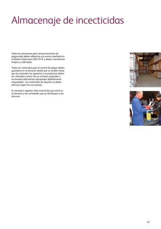 17
Todos los almacenes para almacenamiento de
plaguicidas deben adherirse a la norma reseñada en
el Boletín Explicativo HSE CS19, y deben mantenerse
limpios y ordenados.
Todos los materiales para el control de plagas deben
guardarse en el almacén desde que se reciben hasta
que los necesiten los operarios. Los productos deben
ser utilizados a partir de sus envases originales o
en envases alternativos apropiados debidamente
etiquetados. Los materiales de desecho se deben
eliminar según las normativas.
Es necesario registrar todo insecticida que entra en
el almacén y las cantidades que se distribuyen a los
técnicos.
Almacenaje de incecticidas
 