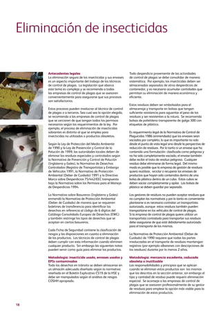 18
Antecedentes legales
La eliminación segura de los insecticidas y sus envases
es un aspecto importante del trabajo de los técnicos
de control de plagas. La legislación que abarca
este tema es compleja y se recomienda a todas
las empresas de control de plagas que se asesoren
convenientemente para asegurarse que sus procesos
son satisfactorios.
Estos procesos pueden involucrar al técnico de control
de plagas o a terceros. Sea cual sea la opción elegida,
se recomienda a las empresas de control de plagas
que se cercioren de que tengan todos los permisos
necesarios según los requerimientos de la ley. Por
ejemplo, el proceso de eliminación de insecticidas
sobrantes es distinto al que se emplea para
insecticidas no utilizados o productos obsoletos.
Según la Ley de Protección del Medio Ambiente
de 1990 y la Ley de Prevención y Control de la
Polución de 1999, las autoridades locales deben de
eliminar los residuos especiales y controlados según
la Normativa de Prevención y Control de Polución
(Inglaterra y Gales), la Normativa de Desechos
Controlados (Registro de Transportistas y Embargo
de Vehículos 1991, la Normativa de Protección
Ambiental (Deber de Cuidado) 1991 y la Directiva
Marco sobre Desperdicios 75/442/EEC transpuesta
bajo la Normativa sobre los Permisos para el Manejo
de Desperdicios 1994.
La Normativa sobre Basureros (Inglaterra y Gales)
enmendó la Normativa de Protección Ambiental
(Deber de Cuidado) de manera que se requieren
boletines de transferencia para identificar los
desechos en referencia al código de 6 dígitos del
Catálogo Consolidado Europeo de Desechos (EWC)
y también restringe los tipos de desechos que se
aceptan en ciertos basureros.
Cada Ficha de Seguridad contiene la clasificación de
riesgos y las disposiciones en cuanto a eliminación
de los productos. Los técnicos de control de plagas
deben cumplir con esta información cuando eliminen
cualquier producto. Sin embargo las siguientes notas
pueden servir como guía para eliminar los productos.
Metodología: insecticida usado, envases usados y
EPIs contaminados
Todo los desechos en tránsito se deben almacenar en
un almacén adecuado diseñado según la normativa
reseñada en el Boletín Explicativo CS19 de la HSE y
debe ser manipulados según el análisis de riesgos
COSHH apropiado.
Eliminación de insecticidas
Todo desperdicio proveniente de las actividades
de control de plagas se debe consolidar de manera
sistemática. Por ejemplo, los insecticidas deben ser
almacenados separados de otros desperdicios de
contenedor, y es necesario acumular cantidades que
permitan su eliminación de manera económica y
eficiente.
Estos residuos deben ser embolsados para el
almacenaje y transporte en bolsas que tengan
suficiente resistencia para aguantar el peso de los
residuos y ser resistentes a la rotura. Se recomienda
bolsas de polietileno transparente de galga 300 con
etiquetas de plástico.
Es requerimiento legal de la Normativa de Control de
Plaguicidas 1986 (enmendada) que los envases sean
vaciados por completo, lo que es importante no solo
desde el punto de vista legal sino desde la perspectiva de
reducción de residuos. Por lo tanto si un envase que ha
contenido una formulación clasificada como peligrosa y
no ha sido completamente vaciado, el envase también
debe recibir el trato de residuo peligroso. Cualquier
residuo debe eliminarse de forma legal. Del mismo
modo es posible que la empresa de gestión de residuos
quiera reutilizar, reciclar o recuperar los envases de
productos que hayan sido contenidos dentro de una
bolsa de plástico dentro de un cubo. Estos cubos se
deben vaciar completamente y apilar. Las bolsas de
plástico se deben guardar por separado.
Los gestores de residuos no pueden aceptar residuos que
no cumplan las normativas y por lo tanto es conveniente
plantearse si es necesario contratar un transportista
autorizado, aunque estos residuos también pueden
transportarse en los vehículos de control de plagas.
Si la empresa de control de plagas quiere utilizar un
transportista contratado para transportar sus residuos
debe asegurarse de que esté debidamente autorizado
para el transporte de los mismos.
La Normativa de Protección Ambiental (Deber de
Cuidado) de 1990 requiere que todas las partes
involucradas en el transporte de residuos mantengan
registros (por ejemplo albaranes con descripciones de
los residuos) durante por lo menos 2 años.
Metodología: mercancía excedente, caducada
obsoleta o inutilizable
Las responsabilidades y principios que se aplican
cuando se eliminan estos productos son los mismos
que los descritos en la sección anterior, sin embargo el
tipo y cantidad de residuo puede requerir eliminación
especial. Se aconseja a las empresas de control de
plagas que se asesoren profesionalmente de su gestor
de residuos para emplear la opción más viable para la
eliminación de estos productos.
 