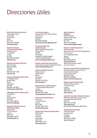 19
Direcciones útiles
British Pest Control Association
1 Gleneagles House
Vernongate
South Street
Derby
DE1 1UP
Tel: 01332 294288
www.bpca.org.uk
Chartered Institute
of Environmental Health
Chadwick Court
15 Hatfields
London
SE1 8DJ
Tel: 020 7928 6006
www.cieh.org
Chartered Institute of Housing
Octavia House
Westwood Way
Coventry
CV4 8JP
Tel: 024 7685 1700
www.cih.org
Chemicals Regulation Directorate
2.3 Redgrave Court
Merton Road
Bootle
Merseyside
L20 7HS
Tel: 0845 345 0055
www.hse.gov.uk/biocides
CIEH National Pest Advisory Panel
c/o PO Box 2
Ossett
West Yorkshire
WF5 9NA
Tel: 01924 268433
www.cieh.org/npap
Department for Environment,
Food  Rural Affairs
Nobel House
17 Smith Square
London
SW1P 3JR
Tel: 08459 335577
www.defra.gov.uk
Environment Agency
National Customer Contact Centre,
P.O. Box 544
Rotherham
S60 1BY
Tel: 08708 506506
www.environment-agency.gov.uk
Environment Planning
and Countryside
Welsh Assembly Government
Cathays Park
Cardiff
CF10 3NQ
Tel: 0845 0103300 (English)
or 0845 0104400 (Welsh).
www.countryside.wales.gov.uk
Greater London Pest Liaison Group
(Good practice guides for bedbug control)
www.londonpestgroup.com
Health and Safety Executive
Redgrave Court
Merton Road
Bootle
Merseyside
L20 7HS
Tel: 020 7556 2100
www.hse.gov.uk
Homes and Communities Agency
110 Buckingham Palace Road
London
SW1W 9SA
Tel: 020 7881 1600
www.englishpartnerships.co.uk
National Housing Federation
Lion Court
25 Procter Street
London
WC1V 6NY
Tel: 020 7067 1010
www.housing.org.uk
National Pest Technicians Association
NPTA House
Hall Lane
Kinoulton
Nottingham
NG12 3EF
Tel: 01949 81133
www.npta.org.uk
Natural England
Enquiries:
Natural England
Northminster House,
Peterborough,
PE1 1UA
Tel: 01733 455000
www.naturalengland.org.uk
Northern Ireland Department
of Environment
Department of Environment Headquarters
Clarence Court
10 - 18 Adelaide Street
Belfast
BT2 8GB
Tel: 028 90540540
www.doeni.gov.uk
Alternatively, please contact
your local council
Northern Ireland Environmental Agency
Klondyke Building, Cromac Avenue,
Gasworks Business Park,
Lower Ormeau Road
Belfast BT7 2JA
Tel: 0845 3020008
www.ni-environment.gov.uk
Royal Society for Public Health
3rd Floor, Market Towers
1 Nine Elms Lane
London
SW8 5NQ
Tel: 020 3177 1600
www.rsph.org
Scottish Environment Protection Agency
SEPA Corporate Office, Erskine Court,
Castle Business Park, Stirling
FK9 4TR
Tel: 01786 457700
www.sepa.org.uk
See web site for Regional SEPA offices
Scottish Natural Heritage
Great Glen House
Leachkin Road
Inverness
IV3 8NW
Tel: 01463 725000
www.snh.org.uk
 
