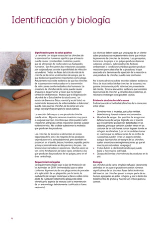 4
Significación para la salud pública
La cercanía con la que se asocian las chinches de
la cama con los humanos significa que el insecto
puede causar considerables molestias, puesto
que se alimentan de noche sobre sus huéspedes
humanos. Son frecuentes las irritaciones causadas
por sus picaduras y existe la posibilidad de infección
secundaria. Todas las fases del ciclo de vida de la
chinche de la cama se alimentan de sangre, por lo
que todas son igualmente importantes como plaga.
Actualmente no existe evidencia de que las chinches
de la cama estén involucradas en la transmisión
de infecciones o enfermedades a los humanos. La
presencia de chinches de la cama puede causar
angustia a las personas y hacer que no tengan
sensación de bienestar. Puesto que la Organización
Mundial de la Salud define la salud como, ‘un
estado de bienestar físico, mental y social total, no
meramente la ausencia de enfermedades o dolencias’,
queda claro que las chinches de la cama son una
plaga con significación para la salud pública.
La reacción del cuerpo a una picada de chinche
puede variar. Algunas personas muestran muy poca
o ninguna reacción, mientras que otras pueden sufrir
reacciones alérgicas u otras reacciones severas y pasar
noches en vela. No se debe subestimar la molestia
que producen las picaduras.
Las chinches de la cama se alimentan en zonas
expuestas de la piel, y la mayoría de las picaduras
se producen en la zona abdominal, pero también se
producen en el cuello, brazos, hombros, espalda, pecho
y muy ocasionalmente en las piernas y los pies. Las
lesiones son variadas en apariencia. Muchas veces se
ven como hinchazones de color rojizo, similares a los
que producen las picaduras de las pulgas, pero sin el
área central roja.
Requerimientos legales
Es requerimiento legal bajo la Ley de Protección de
los Animales de 2011 (enmendada) que se debe
confirmar la presencia de una plaga antes de proceder
a la aplicación de un plaguicida, por lo tanto, la
evaluación de riesgos inicial que se lleva a cabo como
parte de cualquier tratamiento plaguicida debe
identificar la especie de insecto (con la intervención
de un entomólogo debidamente cualificado si fuera
necesario).
Los técnicos deben saber que una queja de un cliente
sobre picaduras no necesariamente tiene que indicar
la presencia de chinches de la cama. Las garrapatas,
los ácaros, los piojos o las pulgas producen lesiones
cutáneas similares. Adicionalmente, factores
ambientales o condiciones médicas pueden producir
reacciones parecidas a las de la picaduras, lo que
asociado a la demora en la aparición de la reacción a
una picadura de chinche, puede crear confusión.
Por lo tanto el técnico debe intentar obtener evidencia
física de la actividad de las chinches de la cama y no
guiarse únicamente por la información proveniente
del cliente. Si no se encuentra evidencia que constate
la presencia de chinches y persisten los problemas, es
necesario investigar otras posibles causas.
Evidencia de chinches de la cama
Indicaciones de actividad de chinches de la cama son
entre otras:
•	Chinches vivas o muertas, cutículas ninfales
desechadas y huevos enteros o eclosionados.
•	Manchas de sangre. Los puntitos de sangre son
defecaciones de sangre digerida por el insecto
que inicialmente pueden ser detectadas en las
sábanas, pero que también pueden verse en las
costuras de los colchones y otros lugares donde se
refugian las chinches. (Los técnicos deben tomar
en cuenta que las defecaciones de las ninfas de
cucarachas pueden tener un aspecto similar,
aunque las manchas de sangre de las chinches
suelen encontrarse en aglomeraciones ya que el
insecto por naturaleza se agrega.)
•	El olor dulzón a cilantro/almendra que puede
darse si hay mucha actividad.
•	Quejas de clientes y/o evidencia de picaduras en la
piel.
Biología
Las chinches de la cama emplean refugios claramente
definidos en los que se pueden encontrar números
significativos de las distintas fases del ciclo de vida
del insecto. Las chinches pasan la mayor parte de su
tiempo agregadas en estos refugios, y por lo tanto los
tratamientos de grietas y huecos son críticos para su
control.
Identificación y biología
 