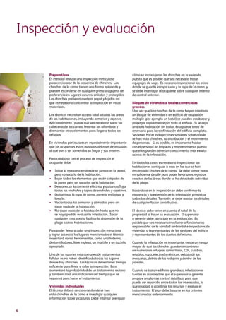 6
Preparativos
Es esencial realizar una inspección meticulosa
para cerciorarse de la presencia de chinches. Las
chinches de la cama tienen una forma aplanada y
pueden esconderse en cualquier grieta o agujero, de
preferencia en lugares oscuros, aislados y protegidos.
Las chinches prefieren madera, papel y tejidos así
que es necesario concentrar la inspección en estos
materiales.
Los técnicos necesitan acceso total a todas las áreas
de las habitaciones, incluyendo armarios y cajones.
Adicionalmente, puede que sea necesario sacar las
cabeceras de las camas, levantar las alfombras y
desmontar otros elementos para llegar a todos los
refugios.
En viviendas particulares es especialmente importante
que los ocupantes estén avisados del nivel de intrusión
al que van a ser sometidos su hogar y sus enseres.
Para colaborar con el proceso de inspección el
ocupante debe:
•	Soltar la moqueta en donde se junta con la pared,
pero no sacarla de la habitación.
•	Bajar todos los elementos que estén colgados de
la pared pero sin sacarlos de la habitación.
•	Desconectar la corriente eléctrica y quitar o aflojar
todos los enchufes y tapas de enchufes y cajetines.
•	Quitar toda la ropa de cama, ponerla en bolsas y
lavarla.
•	Vaciar todos los armarios y cómodas, pero sin
sacar nada de la habitación.
•	No sacar nada de la habitación hasta que no
se haya podido evaluar la infestación. Sacar
cualquier cosa podría facilitar la dispersión de la
plaga a otras habitaciones.
Para poder llevar a cabo una inspección minuciosa
y lograr acceso a los lugares mencionados el técnico
necesitará varias herramientas, como una linterna,
destornilladores, llave inglesa, un martillo y un cuchillo
apropiado.
Una de las razones más comunes de tratamientos
fallidos es no haber identificado todos los lugares
donde hay chinches. Los técnicos deben tener tiempo
suficiente para llevar a cabo la inspección. Esto
aumentará la probabilidad de un tratamiento exitoso
y también dará una indicación del tiempo que se
requerirá para hacer el tratamiento.
Viviendas individuales
El técnico deberá cerciorarse donde se han
visto chinches de la cama e investigar cualquier
información sobre picaduras. Debe intentar averiguar
cómo se introdujeron las chinches en la vivienda,
puesto que es posible que sea necesario tratar
equipajes de viaje. Es neceario inspeccionar los sitios
donde se guarda la ropa sucia y la ropa de la cama, y
se debe interrogar al ocupante sobre cualquier intento
de control anterior.
Bloques de viviendas o locales comerciales
grandes
Una vez que las chinches de la cama hayan infestado
un bloque de viviendas o un edificio de ocupación
múltiple (por ejemplo un hotel) se pueden establecer y
propagar rápidamente por todo el edificio. Si se deja
una sola habitación sin tratar, ésta puede servir de
reservorio para la reinfestación del edificio completo.
Se deben hacer indagaciones similares sobre dónde
se han visto chinches, su distribución y el movimiento
de personas. Si es posible, es importante hablar
con el personal de limpieza y mantenimiento puesto
que ellos pueden tener un conocimiento más exacto
acerca de la infestación.
En todos los casos es necesario inspeccionar las
habitaciones contiguas a esas en las que se han
encontrado chiches de la cama. Se debe tomar notas
en suficiente detalle para poder llevar unos registros
exactos de las áreas donde se ha detectado actividad
de la plaga.
Basándose en la inspección se debe confirmar la
existencia y la extensión de la infestación y registrar
todos los detalles. También se debe anotar los detalles
de cualquier factor contributivo.
El técnico debe tener en cuenta el total de la
propiedad al hacer su evaluación. El supervisor
o gerente debe participar en la evaluación. Es
posible que sea necesario involucrar a funcionarios
responsables de la sanidad ambiental e inspectores de
viviendas o representantes de los gestores del edificio
y representantes de los dueños del mismo.
Cuando la infestación es importante, existe un riesgo
mayor de que las chinches puedan encontrarse
en numerosos refugios, como libros, CDs, cuadros,
retablos, ropa, electrodomésticos, debajo de las
moquetas, detrás de los rodapiés y dentro de las
paredes.
Cuando se tratan edificios grandes o infestaciones
fuertes es aconsejable que el supervisor o gerente
prepare un plan de control detallado para que
pueda ser repartido entre todos los interesados, lo
que ayudará a coordinar los recursos y evaluar el
tratamiento. El plan debe basarse en los criterios
mencionados anteriormente.
Inspección y evaluación
 