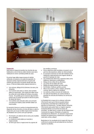 7
Inspección
Para evitar el riesgo de transferir las chinches de una
habitación a otra, el técnico debe intentar sacar de la
habitación la menor cantidad posible de cosas.
En primer lugar debe inspeccionarse el colchón
utilizando un producto con poder de expulsión. Es
necesario prestar especial atención a la parte del
colchón que está junto a la pared, donde está más
oscuro. El técnico debe prestar especial atención a:
•	Las costuras, debajo de los botones, las asas y las
etiquetas.
•	Si el colchón está sobre un diván, éste también
debe ser examinado. Esta inspección debe incluir
las orillas de la tela debajo de la base y las patas
huecas. (Es posible que se ocasione algo de daño
puesto que se tendrá que quitar la tela de la parte
de abajo del diván.)
•	Si el colchón está colocado sobre una armazón
con lamas de madera, éstas también deben ser
examinadas.
Es necesario tomar en cuenta el comportamiento de
dispersión de las chinches a la hora de llevar a cabo la
inspección, por lo que se debe inspeccionar las áreas
de alrededor de la cama como por ejemplo:
•	El armazón y la cabecera de la cama y los muebles
de su alrededor.
•	La mesilla de noche debe ser invertida e
inspeccionada.
•	Se tiene que sacar e inspeccionar los cajones de
las mesillas y armarios.
•	Se las cabeceras están ancladas a la pared, con el
permiso del propietario, deben ser desmontadas.
•	Es necesario examinar el resto del mobiliario de la
habitación especialmente esos lugares donde se
guarda el equipaje de viaje.
•	Las instalaciones eléctricas y aparatos tales como
teléfonos, televisores y ordenadores.
•	Debajo de las orillas de las alfombras.
•	Las juntas de las tablas del suelo.
•	Debajo de papel pintado que esté suelto.
•	Architrabes, molduras, grietas y juntas
•	Marcos de cuadros y fotos, espejos, persianas,
cortinas, libros y detrás de canaletas.
•	Los salones y áreas comunes de hoteles etc.
•	Las salas de lavandería, los cuartos donde se
guardan los artículos de limpieza, los carritos de
limpieza.
La finalidad de la inspección es obtener suficiente
información para que el técnico pueda evaluar
la extensión y severidad de la infestación para
planificar el tratamiento. Se debe obtener suficiente
información para poder llevar un registro riguroso,
anotando dónde se encuentran las áreas de
actividad. Se debe hacer un plano de las habitaciones
mostrando los lugares infestados y el grado de
severidad de la infestación. Es necesario inspeccionar
también las habitaciones y habitáculos contiguos (a
cada lado, arriba y abajo).
Basándose en los resultados de la inspección hay que
confirmar la existencia de actividad de las chinches y
registrar los detalles.
Refugios importantes de chinches de la cama
 