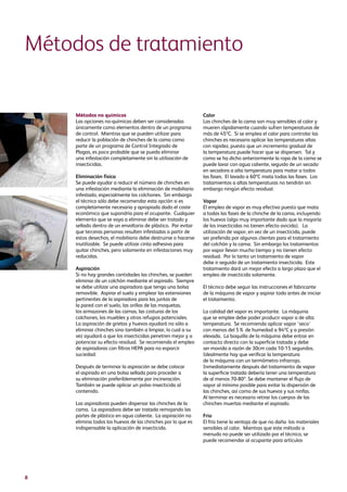 8
Métodos no químicos
Las opciones no-químicas deben ser consideradas
únicamente como elementos dentro de un programa
de control. Mientras que se pueden utilizar para
reducir la población de chinches de la cama como
parte de un programa de Control Integrado de
Plagas, es poco probable que se pueda eliminar
una infestación completamente sin la utilización de
insecticidas.
Eliminación física
Se puede ayudar a reducir el número de chinches en
una infestación mediante la eliminación de mobiliario
infestado, especialmente los colchones. Sin embargo
el técnico sólo debe recomendar esta opción si es
completamente necesaria y apropiada dado el coste
económico que supondría para el ocupante. Cualquier
elemento que se vaya a eliminar debe ser tratado y
sellado dentro de un envoltorio de plástico. Par evitar
que terceras personas resulten infestadas a partir de
estos desechos, el mobiliario debe destruirse o hacerse
inutilizable. Se puede utilizar cinta adhesiva para
quitar chinches, pero solamente en infestaciones muy
reducidas.
Aspiración
Si no hay grandes cantidades las chinches, se pueden
eliminar de un colchón mediante el aspirado. Siempre
se debe utilizar una aspiradora que tenga una bolsa
removible. Aspirar el suelo y emplear las extensiones
pertinentes de la aspiradora para las juntas de
la pared con el suelo, las orillas de las moquetas,
los armazones de las camas, las costuras de los
colchones, los muebles y otros refugios potenciales.
La aspiración de grietas y huevos ayudará no sólo a
eliminar chinches sino también a limpiar, lo cual a su
vez ayudará a que los insecticidas penetren mejor y a
potenciar su efecto residual. Se recomienda el empleo
de aspiradoras con filtros HEPA para no esparcir
suciedad.
Después de terminar la aspiración se debe colocar
el aspirado en una bolsa sellada para proceder a
su eliminación preferiblemente por incineración.
También se puede aplicar un polvo insecticida al
contenido.
Las aspiradoras pueden dispersar las chinches de la
cama. La aspiradora debe ser tratada remojando las
partes de plástico en agua caliente. La aspiración no
elimina todos los huevos de las chinches por lo que es
indispensable la aplicación de insecticida.
Calor
Las chinches de la cama son muy sensibles al calor y
mueren rápidamente cuando sufren temperaturas de
más de 45ºC. Si se emplea el calor para controlar las
chinches es necesario aplicar las temperaturas altas
con rapidez, puesto que un incremento gradual de
la temperatura puede hacer que se dispersen. Tal y
como se ha dicho anteriormente la ropa de la cama se
puede lavar con agua caliente, seguido de un secado
en secadora a alta temperatura para matar a todos
las fases. El lavado a 60ºC mata todas las fases. Los
tratamientos a altas temperaturas no tendrán sin
embargo ningún efecto residual.
Vapor
El empleo de vapor es muy efectivo puesto que mata
a todas las fases de la chinche de la cama, incluyendo
los huevos (algo muy importante dado que la mayoría
de los insecticidas no tienen efecto ovicida). La
utilización de vapor, en vez de un insecticida, puede
ser preferida por algunos clientes para el tratamiento
del colchón y la cama. Sin embargo los tratamientos
por vapor llevan mucho tiempo y no tienen efecto
residual. Por lo tanto un tratamiento de vapor
debe ir seguido de un tratamiento insecticida. Este
tratamiento dará un mejor efecto a largo plazo que el
empleo de insecticida solamente.
El técnico debe seguir las instrucciones el fabricante
de la máquina de vapor y aspirar todo antes de iniciar
el tratamiento.
La calidad del vapor es importante. La máquina
que se emplee debe poder producir vapor a de alta
temperatura. Se recomienda aplicar vapor ‘seco’
con menos del 5% de humedad a 94ºC y a presión
elevada. La boquilla de la máquina debe entrar en
contacto directo con la superficie tratada y debe
ser movida a razón de 30cm cada 10-15 segundos.
Idealmente hay que verificar la temperatura
de la máquina con un termómetro infrarrojo.
Inmediatamente después del tratamiento de vapor
la superficie tratada debería tener una temperatura
de al menos 70-80º. Se debe mantener el flujo de
vapor al mínimo posible para evitar la dispersión de
las chinches, así como de sus huevos y sus ninfas.
Al terminar es necesario retirar los cuerpos de las
chinches muertas mediante el aspirado.
Frío
El frío tiene la ventaja de que no daña los materiales
sensibles al calor. Mientras que este método a
menudo no puede ser utilizado por el técnico, se
puede recomendar al ocupante para artículos
Métodos de tratamiento
 