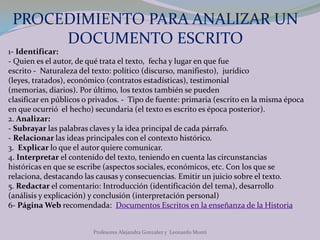 PROCEDIMIENTO PARA ANALIZAR UN DOCUMENTO ESCRITOProfesores Alejandra Gonzalez y  Leonardo Monti1- Identificar: - Quien es el autor, de qué trata el texto,  fecha y lugar en que fue escrito -  Naturaleza del texto: político (discurso, manifiesto),  jurídico (leyes, tratados), económico (contratos estadísticas), testimonial (memorias, diarios). Por último, los textos también se pueden clasificar en públicos o privados. -  Tipo de fuente: primaria (escrito en la misma época en que ocurrió  el hecho) secundaria (el texto es escrito es época posterior). 2. Analizar: - Subrayar las palabras claves y la idea principal de cada párrafo. - Relacionar las ideas principales con el contexto histórico.3.  Explicar lo que el autor quiere comunicar.4. Interpretarel contenido del texto, teniendo en cuenta las circunstancias históricas en que se escribe (aspectos sociales, económicos, etc. Con los que se relaciona, destacando las causas y consecuencias. Emitir un juicio sobre el texto.5. Redactar el comentario: Introducción (identificación del tema), desarrollo (análisis y explicación) y conclusión (interpretación personal)6- Página Web recomendada: Documentos Escritos en la enseñanza de la Historia