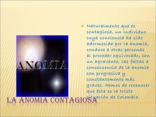 Naturalmente que es contagiosa, un individuo cuya conciencia ha sido adormecida por la anomia, conduce a otras personas al proceder equivocado, con un agravante, las faltas a consecuencia de la anomia son progresiva y constantemente más graves. Hemos de reconocer que ésta es la triste situación de Colombia.  