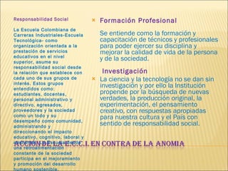 Responsabilidad Social      La Escuela Colombiana de Carreras Industriales-Escuela Tecnológica- como organización orientada a la prestación de servicios educativos en el nivel superior, asume su responsabilidad social desde la relación que establece con cada uno de sus grupos de interés. Estos grupos entendidos como: estudiantes, docentes, personal administrativo y directivo, egresados, proveedores y la sociedad como un todo y su desempeño como comunidad, administrando y direccionando el impacto educativo, cognitivo, laboral y ambiental. La Escuela desde una retroalimentación constante de la sociedad participa en el mejoramiento y promoción del desarrollo humano sostenible. Formación Profesional       Se entiende como la formación y capacitación de técnicos y profesionales para poder ejercer su disciplina y mejorar la calidad de vida de la persona y de la sociedad.      Investigación La ciencia y la tecnología no se dan sin investigación y por ello la Institución propende por la búsqueda de nuevas verdades, la producción original, la experimentación, el pensamiento creativo, con respuestas apropiadas para nuestra cultura y el País con sentido de responsabilidad social. 
