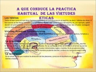 A QUE CONDUCE LA PRACTICA HABITUAL  DE LAS VIRTUDES ETICAS Los hábitos Tanto el bien como el mal obrar forman costumbres e inclinaciones en el espíritu; es decir, hábitos de obrar. A los buenos se les llama "virtudes"; y a los malos, "vicios". Un hábito bueno del espíritu es, por ejemplo, saber decidir sin precipitación y considerando bien las circunstancias. Los hábitos buenos -las virtudes- consiguen que se vaya estableciendo el predominio de la inteligencia en la vida del espíritu. Virtudes humanas fundamentales Las virtudes humanas fundamentales son, desde Aristóteles, las siguientes: prudencia, justicia, fortaleza y templanza.              La prudencia "El hombre cauto medita sus pasos" (Prov 14,15). La prudencia es la "regla recta de la acción", escribe S. Tomás (S.Th. 2-2, 47,2), siguiendo a Aristóteles. No se confunde ni con la timidez o el temor, ni con la doblez o la simulación. Conduce las otras virtudes indicándoles regla y medida. Es la prudencia quien guía directamente el juicio de conciencia. El hombre prudente decide y ordena su conducta según este juicio.  La templanza Es la virtud moral que modera la atracción de los placeres y procura el equilibrio en el uso de los bienes creados.  