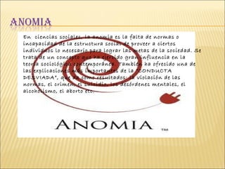 En  ciencias sociales, la anomia es la falta de normas o incapacidad de la estructura social de proveer a ciertos individuos lo necesario para lograr las metas de la sociedad. Se trata de un concepto que ha ejercido gran influencia en la teoría sociológica contemporánea. También ha ofrecido una de las explicaciones más importantes de la “CONDUCTA DESVIADA”, que da como resultados: la violación de las normas, el crimen, el suicidio, los desórdenes mentales, el alcoholismo, el aborto etc.  