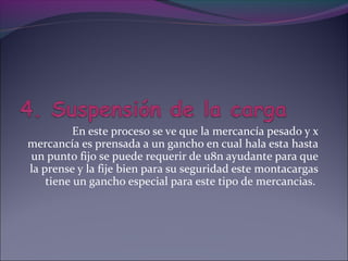 En este proceso se ve que la mercancía pesado y x
mercancía es prensada a un gancho en cual hala esta hasta
un punto fijo se puede requerir de u8n ayudante para que
la prense y la fije bien para su seguridad este montacargas
tiene un gancho especial para este tipo de mercancias.
 