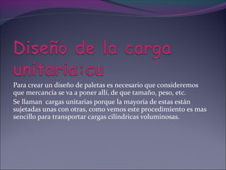 Para crear un diseño de paletas es necesario que consideremos
que mercancía se va a poner allí, de que tamaño, peso, etc.
Se llaman cargas unitarias porque la mayoría de estas están
sujetadas unas con otras, como vemos este procedimiento es mas
sencillo para transportar cargas cilíndricas voluminosas.
 