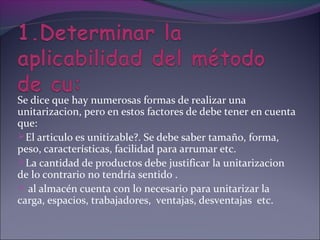Se dice que hay numerosas formas de realizar una
unitarizacion, pero en estos factores de debe tener en cuenta
que:
El articulo es unitizable?. Se debe saber tamaño, forma,
peso, características, facilidad para arrumar etc.
La cantidad de productos debe justificar la unitarizacion
de lo contrario no tendría sentido .
 al almacén cuenta con lo necesario para unitarizar la
carga, espacios, trabajadores, ventajas, desventajas etc.
 