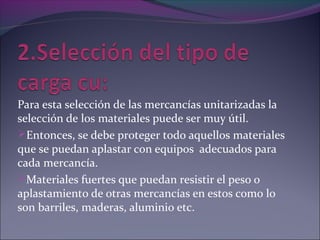 Para esta selección de las mercancías unitarizadas la
selección de los materiales puede ser muy útil.
Entonces, se debe proteger todo aquellos materiales
que se puedan aplastar con equipos adecuados para
cada mercancía.
Materiales fuertes que puedan resistir el peso o
aplastamiento de otras mercancías en estos como lo
son barriles, maderas, aluminio etc.
 